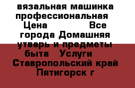 вязальная машинка профессиональная › Цена ­ 15 000 - Все города Домашняя утварь и предметы быта » Услуги   . Ставропольский край,Пятигорск г.